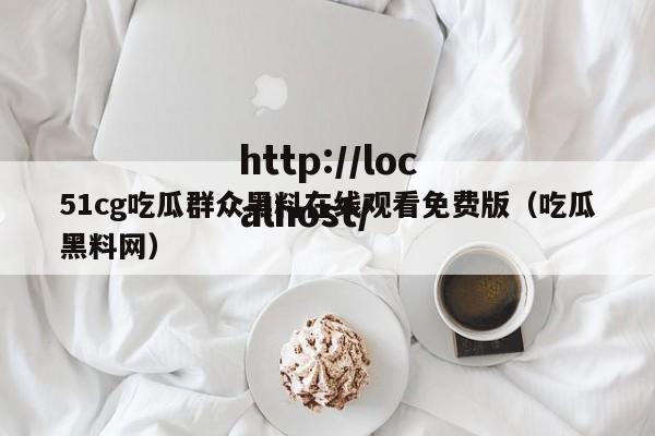 51cg吃瓜群众黑料在线观看免费版（吃瓜黑料网）